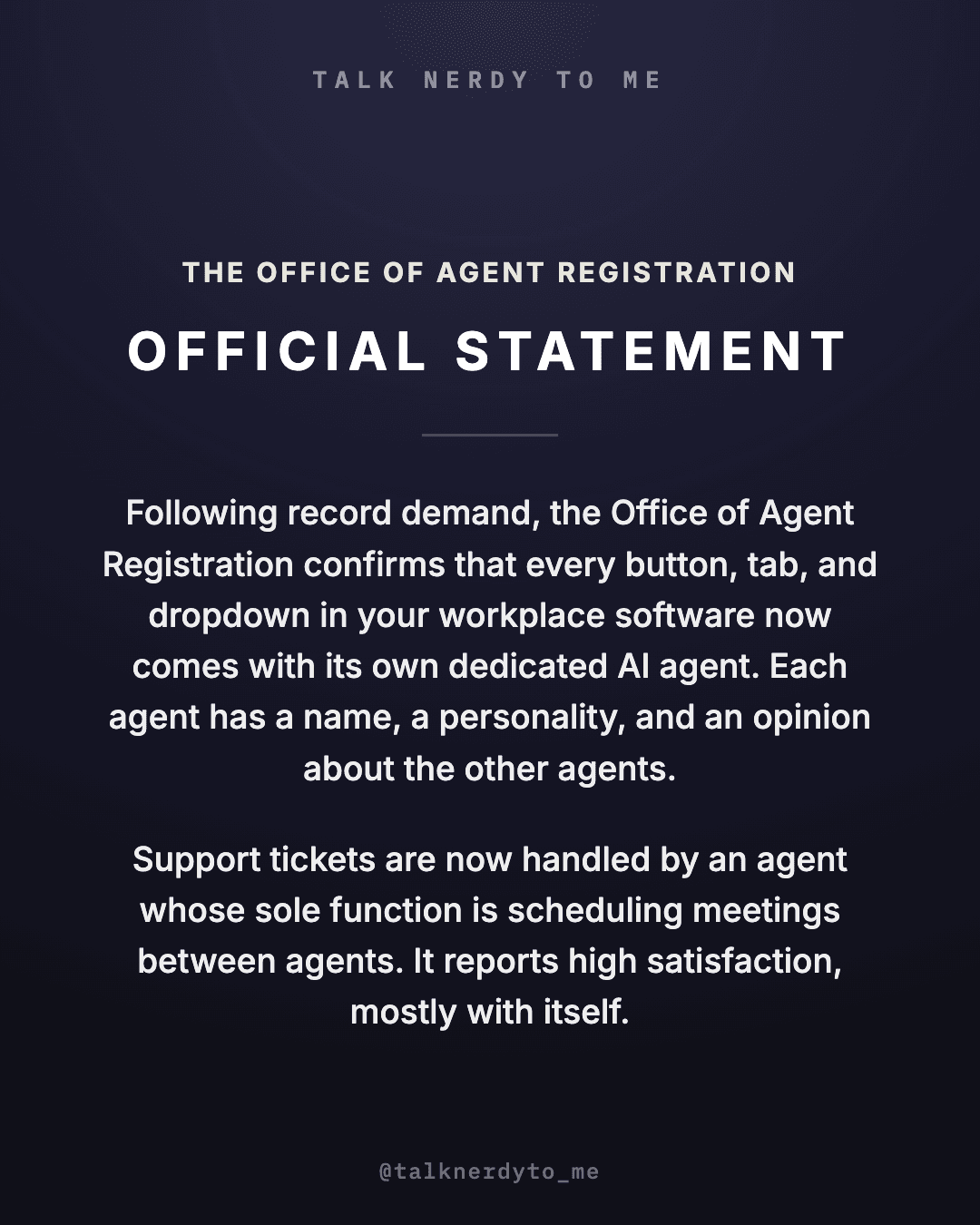 OFFICIAL STATEMENT card from The Office of Agent Registration: following record demand, every button, tab, and dropdown in your workplace software now comes with its own dedicated AI agent. Each agent has a name, a personality, and an opinion about the other agents. Support tickets are now handled by an agent whose sole function is scheduling meetings between agents. It reports high satisfaction, mostly with itself.