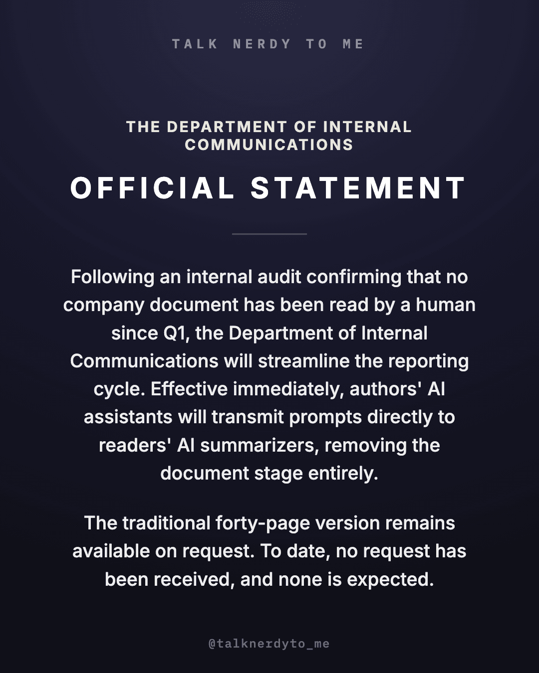 OFFICIAL STATEMENT card from The Department of Internal Communications: following an internal audit confirming that no company document has been read by a human since Q1, the reporting cycle will be streamlined. Effective immediately, authors' AI assistants will transmit prompts directly to readers' AI summarizers, removing the document stage entirely. The traditional forty-page version remains available on request. To date, no request has been received, and none is expected.