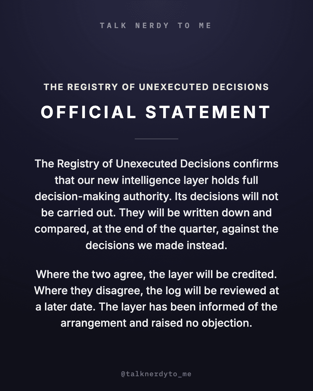 OFFICIAL STATEMENT card from The Registry of Unexecuted Decisions: the Registry confirms that our new intelligence layer holds full decision-making authority. Its decisions will not be carried out. They will be written down and compared, at the end of the quarter, against the decisions we made instead. Where the two agree, the layer will be credited. Where they disagree, the log will be reviewed at a later date. The layer has been informed of the arrangement and raised no objection.