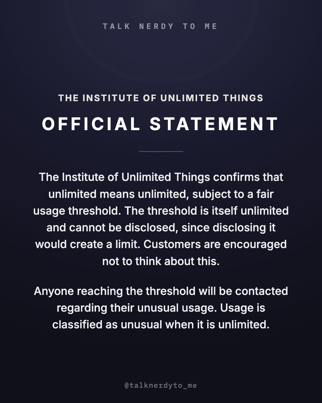 OFFICIAL STATEMENT card from The Institute of Unlimited Things: the Institute confirms that unlimited means unlimited, subject to a fair usage threshold. The threshold is itself unlimited and cannot be disclosed, since disclosing it would create a limit. Customers are encouraged not to think about this. Anyone reaching the threshold will be contacted regarding their unusual usage. Usage is classified as unusual when it is unlimited.