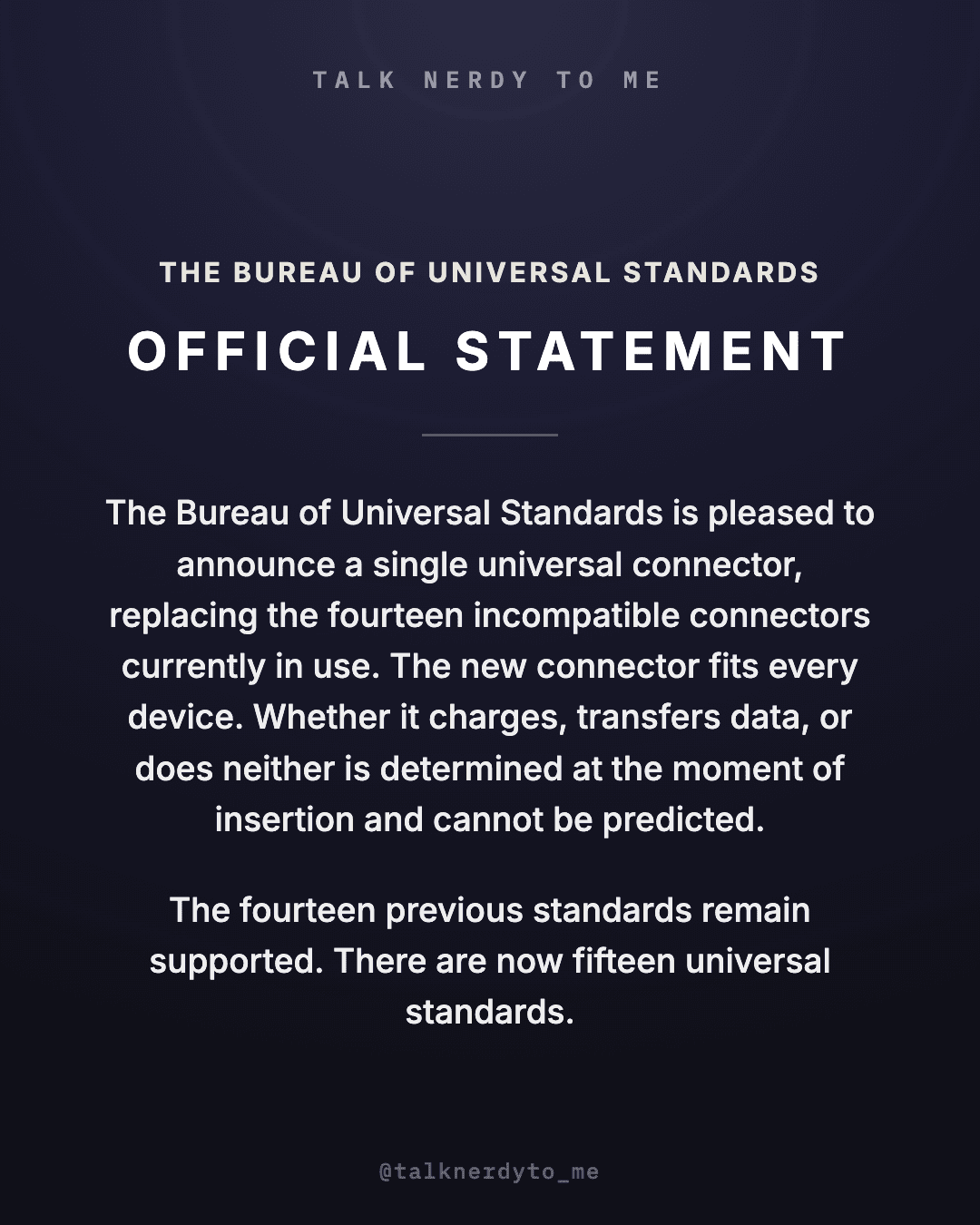 OFFICIAL STATEMENT card from The Bureau of Universal Standards: the Bureau is pleased to announce a single universal connector, replacing the fourteen incompatible connectors currently in use. The new connector fits every device. Whether it charges, transfers data, or does neither is determined at the moment of insertion and cannot be predicted. The fourteen previous standards remain supported. There are now fifteen universal standards.